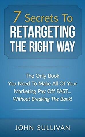 7 Secrets To Retargeting The Right Way: The Only Book You Need To Make All Of Your Marketing Pay Off Fast...Without Breaking The Bank!