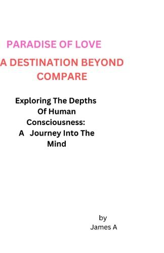 PARADISE OF LOVE, A DESTINATION BEYOND COMPARE: Exploring The Depths Of Human Consciousness A Journey Into The Mind