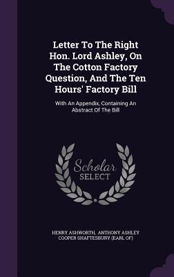 Letter To The Right Hon. Lord Ashley, On The Cotton Factory Question, And The Ten Hours' Factory Bill: With An Appendix, Containing An Abstract Of The Bill