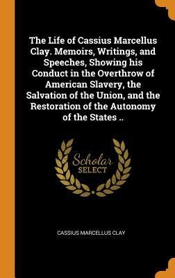 The Life of Cassius Marcellus Clay. Memoirs, Writings, and Speeches, Showing His Conduct in the Overthrow of American Slavery, the Salvation of the ... Restoration of the Autonomy of the States ..