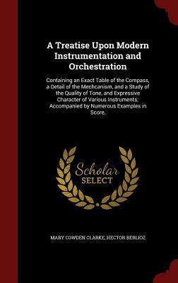 A Treatise Upon Modern Instrumentation and Orchestration: Containing an Exact Table of the Compass, a Detail of the Mechcanism, and a Study of the ... Accompanied by Numerous Examples in Score,