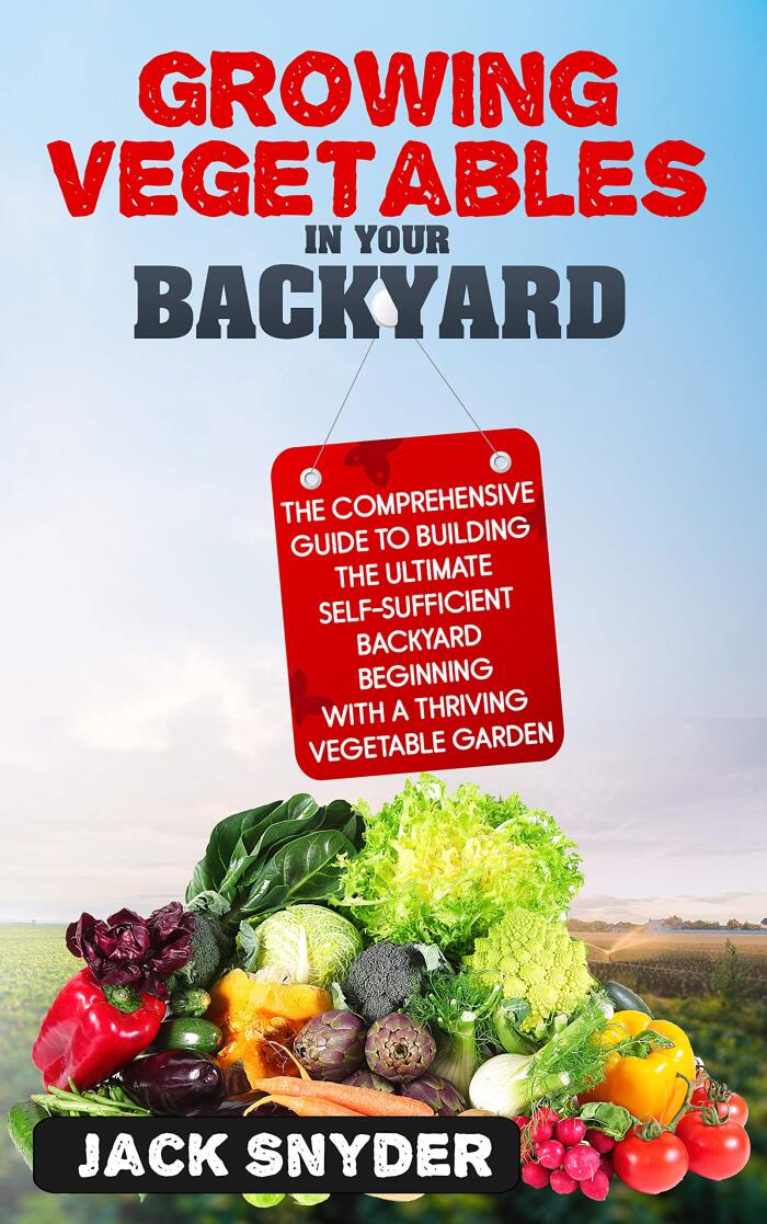 Growing Vegetables in Your Backyard: The Comprehensive Guide to Building the Ultimate Self-Sufficient Backyard Beginning with A Thriving Vegetable Garden