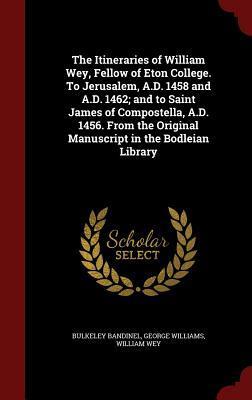 The Itineraries of William Wey, Fellow of Eton College. To Jerusalem, A.D. 1458 and A.D. 1462; and to Saint James of Compostella, A.D. 1456. From the Original Manuscript in the Bodleian Library