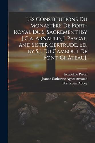 Les Constitutions Du Monastère De Port-Royal Du S. Sacrement [By J.C.a. Arnauld, J. Pascal, and Sister Gertrude, Ed. by S.J. Du Cambout De Pont-Château].