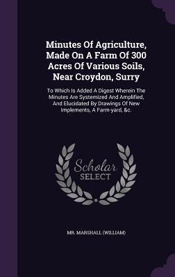 Minutes Of Agriculture, Made On A Farm Of 300 Acres Of Various Soils, Near Croydon, Surry: To Which Is Added A Digest Wherein The Minutes Are ... Drawings Of New Implements, A Farm-yard, &c.