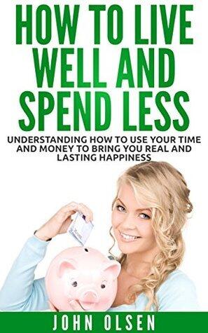 How to Live Well and Spend Less: Understanding How to Use Your Time and Money to Bring You Real and Lasting Happiness