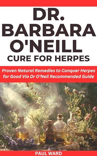 DR BARBARA O’NEIL CURE FOR HERPES: Proven Natural Remedies to Conquer Herpes for Good Via Dr O’Neil Recommended Guide