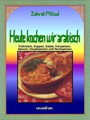 Heute kochen wir arabisch: Frühstück, Suppen, Salate, Vorspeisen, Saucen, Hauptspeisen und Nachspeisen