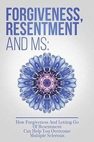 Forgiveness, Resentment And MS: How Forgiveness And Letting Go Of Resentment Can Help You Overcome Multiple Sclerosis