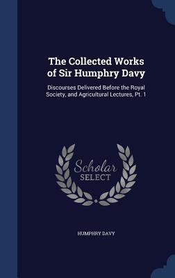 The Collected Works of Sir Humphry Davy: Discourses Delivered Before the Royal Society, and Agricultural Lectures, Pt. 1