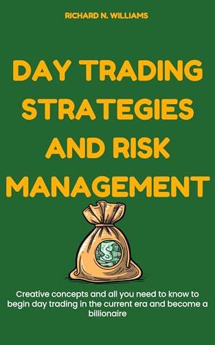 DAY TRADING STRATEGIES AND RISK MANAGEMENT : CREATIVE CONCEPTS AND ALL YOU NEED TO KNOW TO BEGIN DAY TRADING IN THE CURRENT ERA AND BECOME A BILLIONAIRE