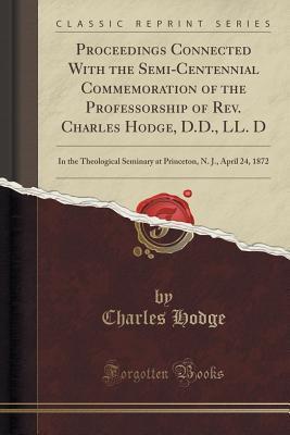 Proceedings Connected With the Semi-Centennial Commemoration of the Professorship of Rev. Charles Hodge, D.D., LL. D: In the Theological Seminary at Princeton, N. J., April 24, 1872