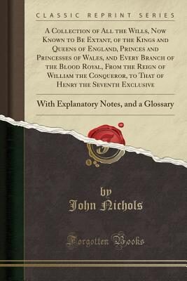 A Collection of All the Wills, Now Known to Be Extant, of the Kings and Queens of England, Princes and Princesses of Wales, and Every Branch of the ... of Henry the Seventh Exclusive: With Explanat