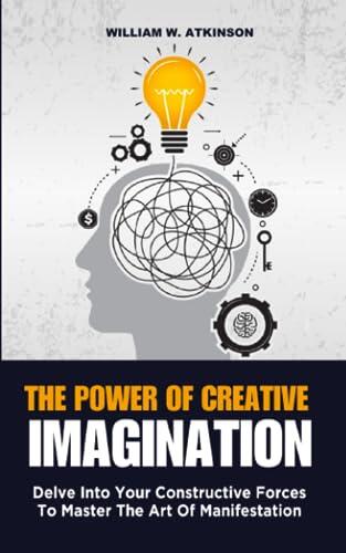 The Power Of Creative Imagination: Delve Into Your Constructive Forces To Master The Art Of Manifestation