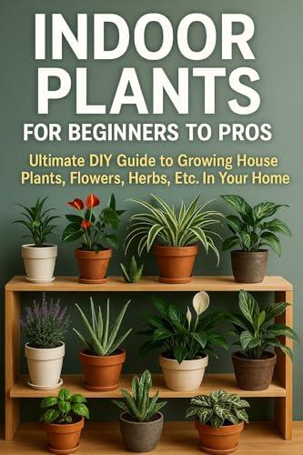 Indoor Plants for Beginners to Pros: Ultimate DIY Guide to Growing House Plants, Flowers, Herbs, Etc. In Your Home