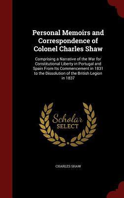 Personal Memoirs and Correspondence of Colonel Charles Shaw: Comprising a Narrative of the War for Constitutional Liberty in Portugal and Spain From ... the Dissolution of the British Legion in 1837