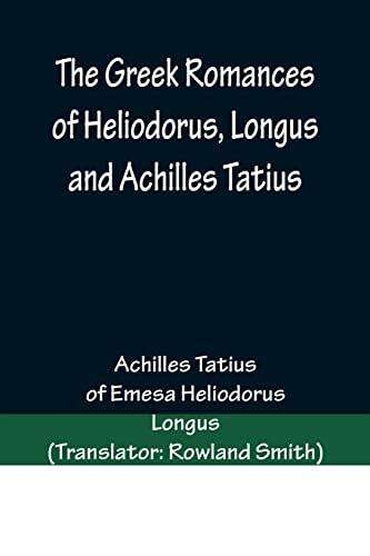 The Greek Romances of Heliodorus, Longus and Achilles Tatius; Comprising the Ethiopics; or, Adventures of Theagenes and Chariclea; The pastoral amours ... Chloe; and the loves of Clitopho and Leucippe