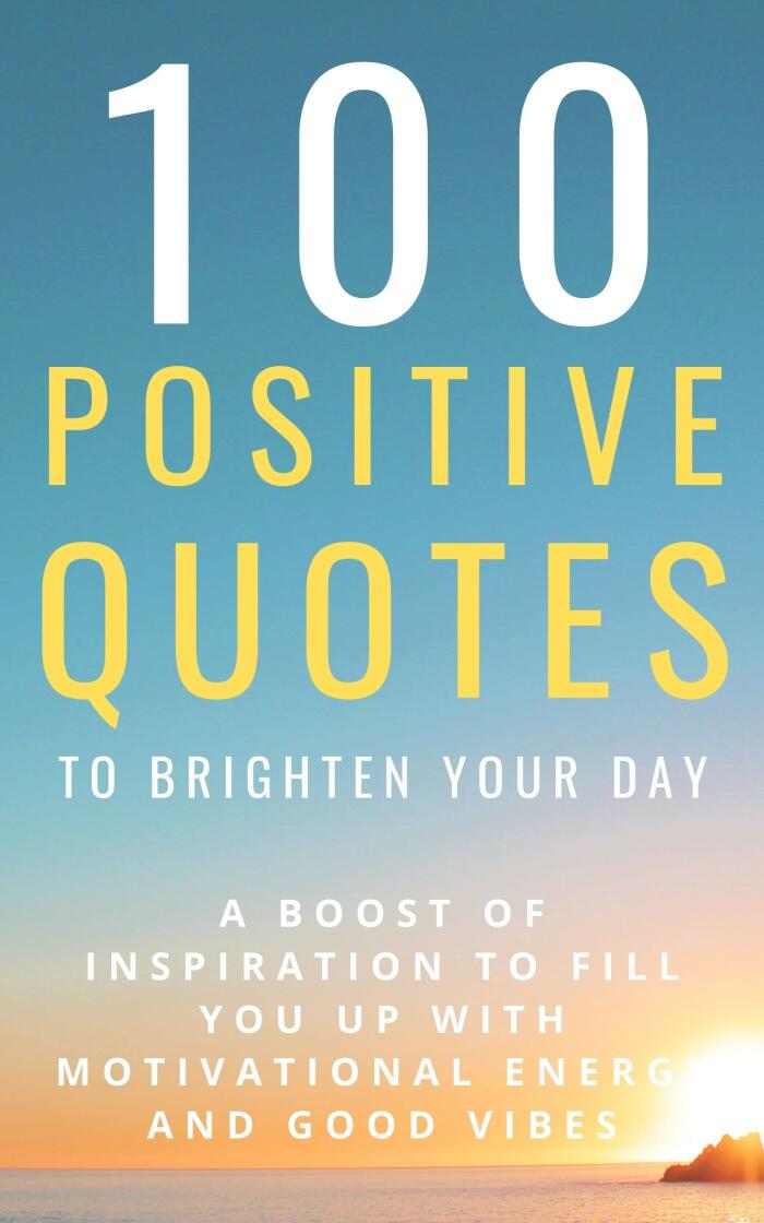 100 Positive Quotes To Brighten Your Day: A Boost Of Inspiration To Fill You Up With Motivational Energy And Good Vibes