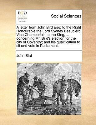 A letter from John Bird Esq; to the Right Honourable the Lord Sydney Beauclerc, Vice-Chamberlain to the King, ... concerning Mr. Bird's election for ... qualification to sit and vote in Parliament.