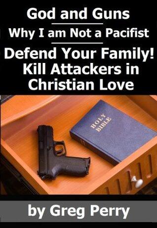 God and Guns: Why I am Not a Pacifist - Kill Your Attackers in Christian Love in Self-Defense When Required
