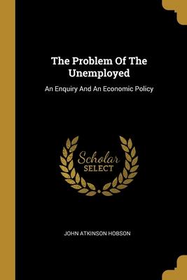The Problem Of The Unemployed: An Enquiry And An Economic Policy