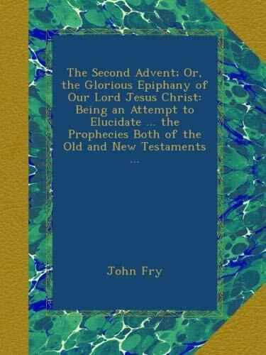 The Second Advent; Or, the Glorious Epiphany of Our Lord Jesus Christ: Being an Attempt to Elucidate ... the Prophecies Both of the Old and New Testaments ...