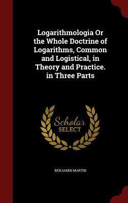 Logarithmologia Or the Whole Doctrine of Logarithms, Common and Logistical, in Theory and Practice. in Three Parts