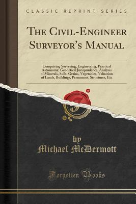 The Civil-Engineer Surveyor's Manual: Comprising Surveying, Engineering, Practical Astronomy, Geodetical Jurisprudence, Analysis of Minerals, Soils, ... Permanent, Structures, Etc