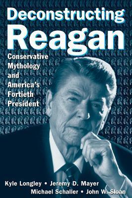 Deconstructing Reagan: Conservative Mythology and America's Fortieth President: Conservative Mythology and America's Fortieth President