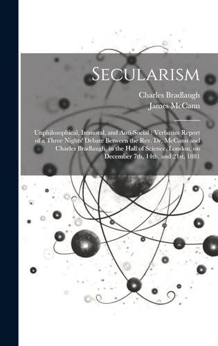 Secularism: Unphilosophical, Immoral, and Anti-social: Verbatim Report of a Three Nights' Debate Between the Rev. Dr. McCann and Charles Bradlaugh, in ... London, on December 7th, 14th, and 21st, 1881