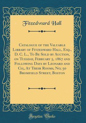 Catalogue of the Valuable Library of Fitzedward Hall, Esq., D. C. L., To Be Sold by Auction, on Tuesday, February 5, 1867 and Following Days by Leonard and Co;, At Their Rooms, No; 50 Bromfield Street