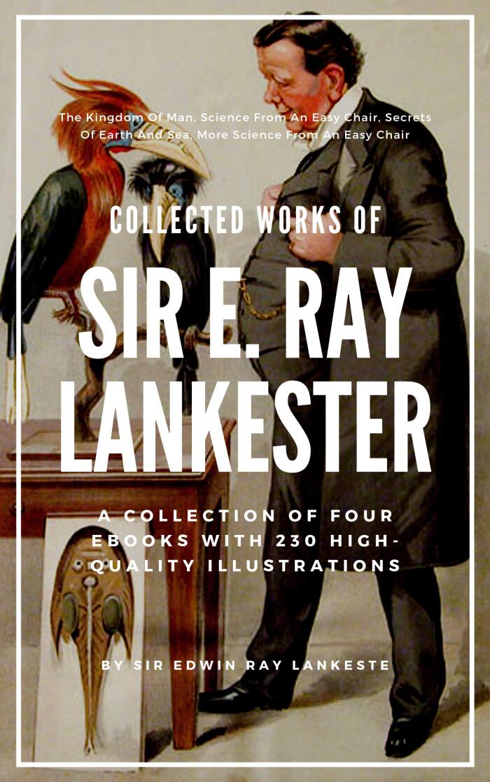Sir E. Ray Lankester: Collected Works (Illustrated): Four Books: The Kingdom Of Man, Science From An Easy Chair, Secrets Of Earth And Sea, More Science From An Easy Chair, With 230 Illustrations