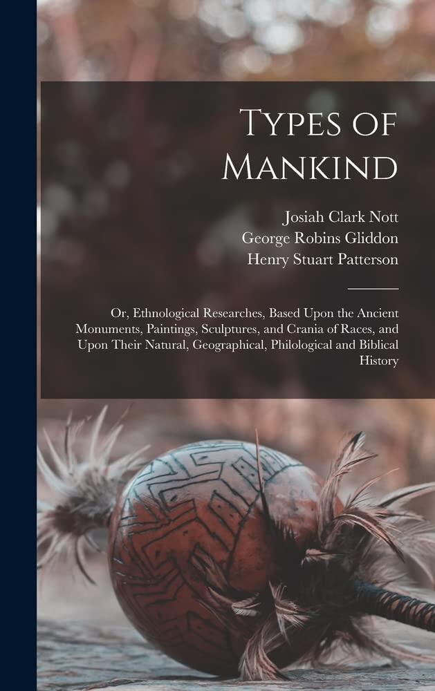 Types of Mankind: Or, Ethnological Researches, Based Upon the Ancient Monuments, Paintings, Sculptures, and Crania of Races, and Upon Their Natural, Geographical, Philological and Biblical History