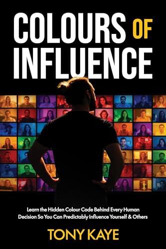 COLOURS OF INFLUENCE: Learn the Hidden Colour Code Behind Every Human Decision So You Can Predictably Influence Yourself & Others