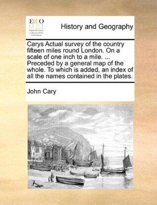 Cary's Actual Survey of the Country Fifteen Miles Round London on a Scale of One Inch to a Mile Preceded by a General Map of the Whole to Which Are Added All the Names Contained in the Plates