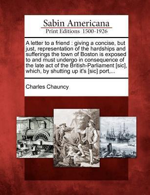 A Letter to a Friend: Giving a Concise, But Just, Representation of the Hardships and Sufferings the Town of Boston Is Exposed to and Must Undergo in ... Which, by Shutting Up Its Port, ...
