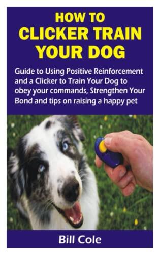 How to Clicker Train Your Dog (Guide to Using Positive Reinforcement and a Clicker to Train Your Dog to Obey Your Commands, Strengthen Your Bond and Tips on Raising a Happy Pet)