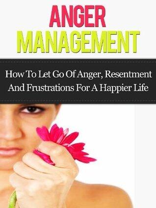 Anger Management: How to Let Go Of Anger, Resentment And Frustrations For A Happier Life