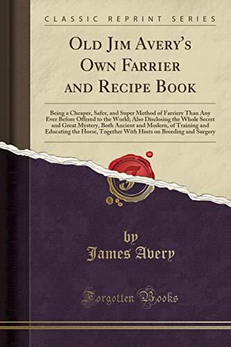 Old Jim Avery's Own Farrier and Recipe Book: Being a Cheaper, Safer, and Super Method of Farriery Than Any Ever Before Offered to the World; Also ... Modern, of Training and Educating the Horse,