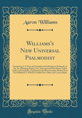 Williams's New Universal Psalmodist: Containing, I. A New and Complete Introduction to Psalmody, or the Art of Singing Psalms, Etc., Interspersed With Many Useful Scales and Examples, Explained in the