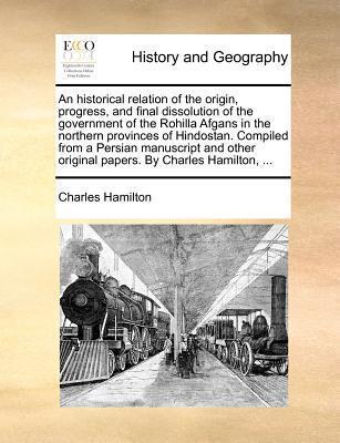An historical relation of the origin, progress, and final dissolution of the government of the Rohilla Afgans in the northern provinces of Hindostan. ... original papers. By Charles Hamilton, ...