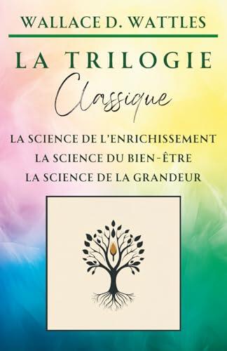 La Trilogie Classique de Wallace D. Wattles : La Science de l'Enrichissement, La Science du Bien-Être, La Science de la Grandeur (Classiques de la Nouvelle Pensée)
