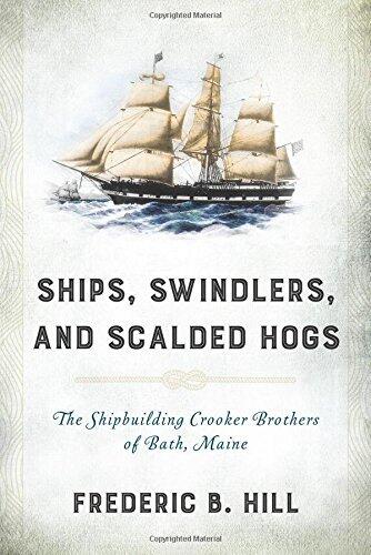 Ships, Swindlers, and Scalded Hogs: The Rise and Fall of the Crooker Shipyard in Bath, Maine by Frederic B. Hill