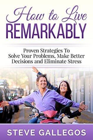 HOW TO LIVE REMARKABLY: Proven Strategies to Solve Your Problems, Make Better Decisions and Eliminate Stress
