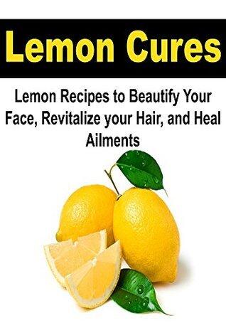 Lemon Cures: Lemon Recipes to Beautify your Face, Revitalize Your Hair, and Heal Ailments:
