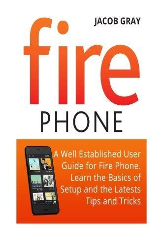 Fire Phone: A Well Established User Guide for Fire Phone. Learn the Basics of Setup and the Latest Tips and Tricks