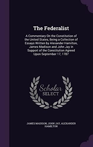 The Federalist: A Commentary On the Constitution of the United States, Being a Collection of Essays Written by Alexander Hamilton, James Madison and ... Constitution Agreed Upon September 17, 1787