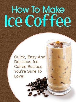 How To Make Iced Coffee: Quick, Easy And Delicious Iced Coffee Recipes You're Sure To Love!