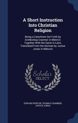 A Short Instruction Into Christian Religion: Being a Catechism Set Forth by Archbishop Cranmer in Mdxlviii: Together With the Same in Latin, Translated From the German by Justus Jonas in Mdxxxix
