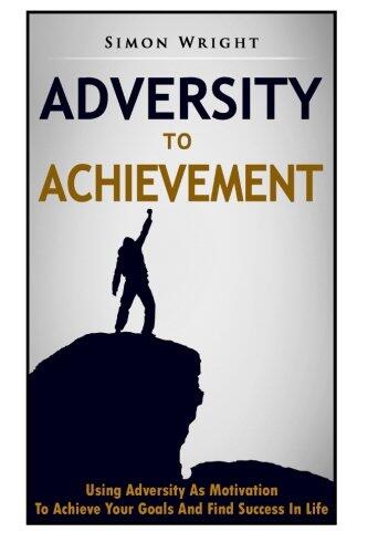 Adversity To Achievement: Using Adversity As Motivation To Achieve Your Goals And Find Success In Life